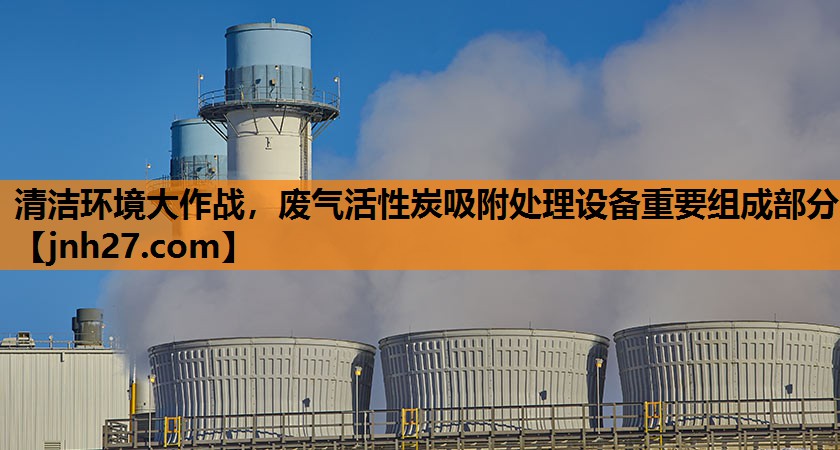 清洁环境大作战，废气活性炭吸附处理设备重要组成部分