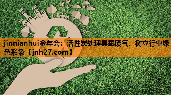 jinnianhui金年会：活性炭处理臭氧废气，树立行业绿色形象