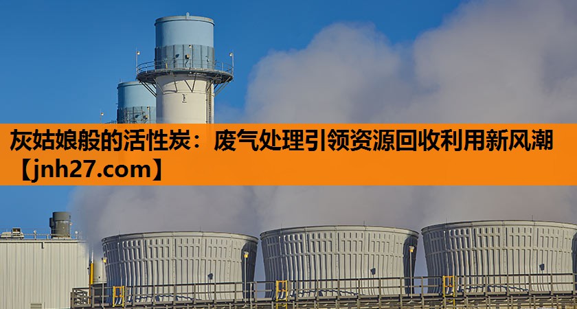 灰姑娘般的活性炭：废气处理引领资源回收利用新风潮