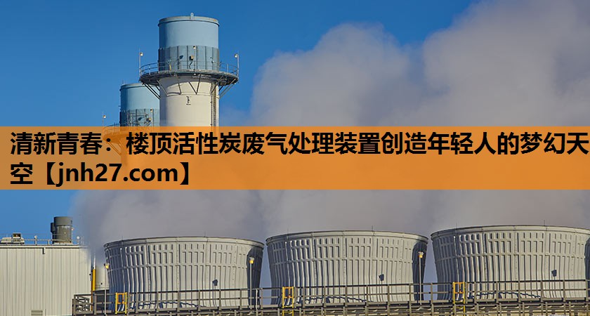 清新青春：楼顶活性炭废气处理装置创造年轻人的梦幻天空