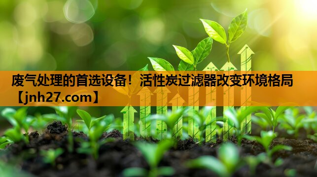 废气处理的首选设备！活性炭过滤器改变环境格局