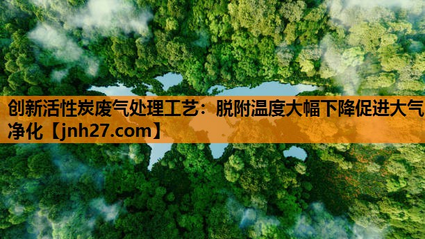 创新活性炭废气处理工艺：脱附温度大幅下降促进大气净化