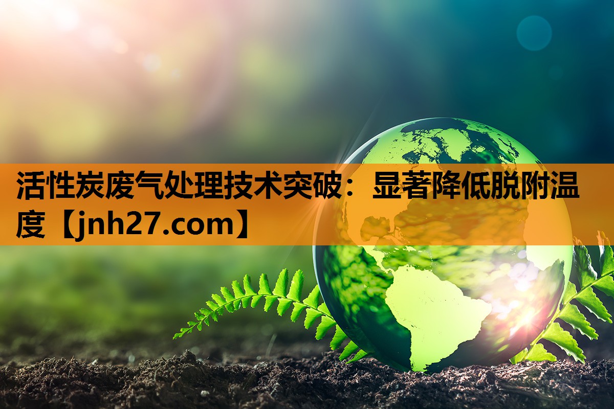 活性炭废气处理技术突破：显著降低脱附温度
