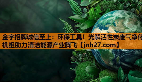 金字招牌诚信至上：环保工具！光解活性炭废气净化机组助力清洁能源产业腾飞