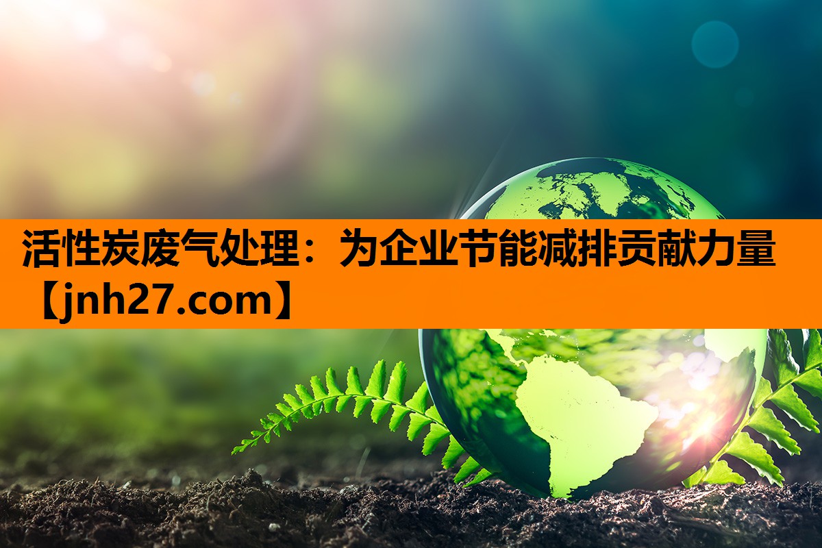 活性炭废气处理：为企业节能减排贡献力量