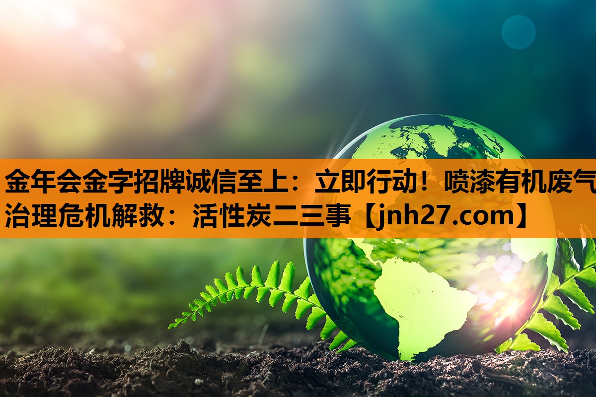 金年会金字招牌诚信至上：立即行动！喷漆有机废气治理危机解救：活性炭二三事