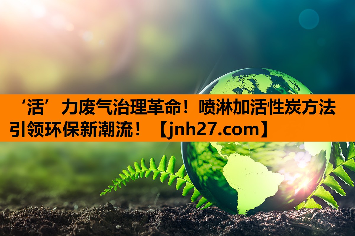 ‘活’力废气治理革命！喷淋加活性炭方法引领环保新潮流！