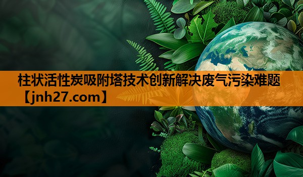 柱状活性炭吸附塔技术创新解决废气污染难题