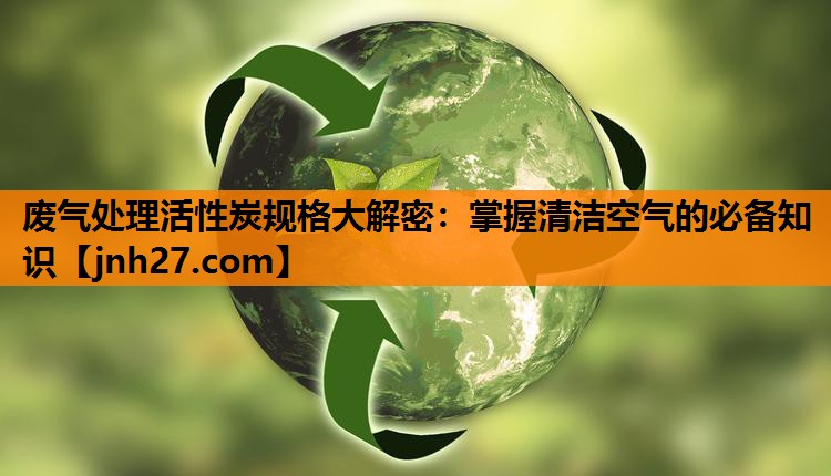 废气处理活性炭规格大解密：掌握清洁空气的必备知识