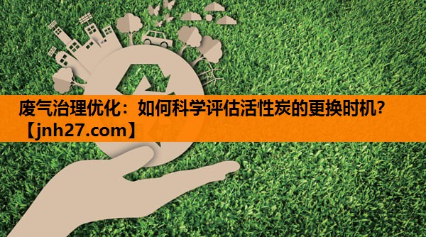 废气治理优化：如何科学评估活性炭的更换时机？