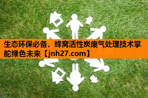 生态环保必备，蜂窝活性炭废气处理技术掌舵绿色未来