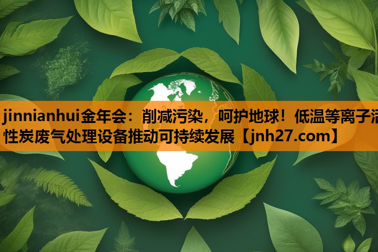 削减污染，呵护地球！低温等离子活性炭废气处理设备推动可持续发展
