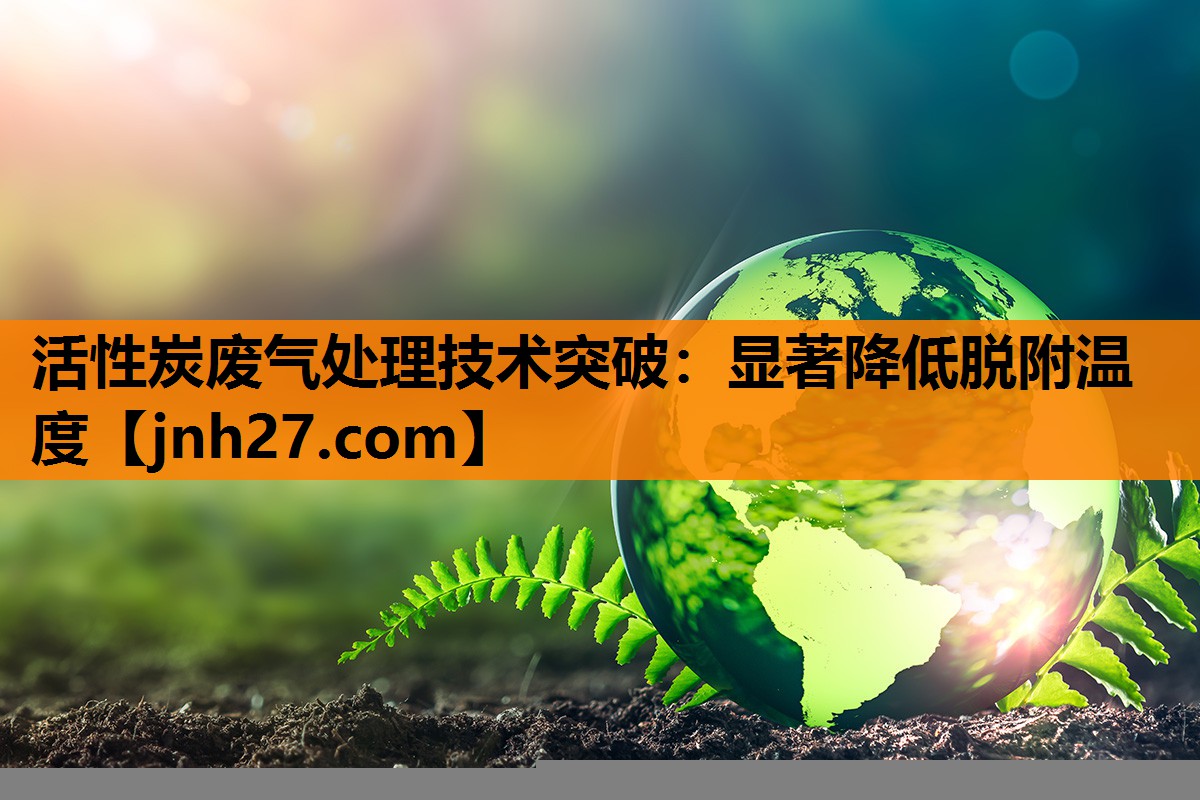 活性炭废气处理技术突破：显著降低脱附温度