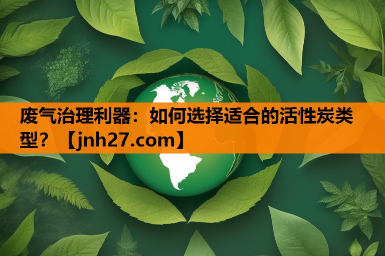 废气治理利器：如何选择适合的活性炭类型？