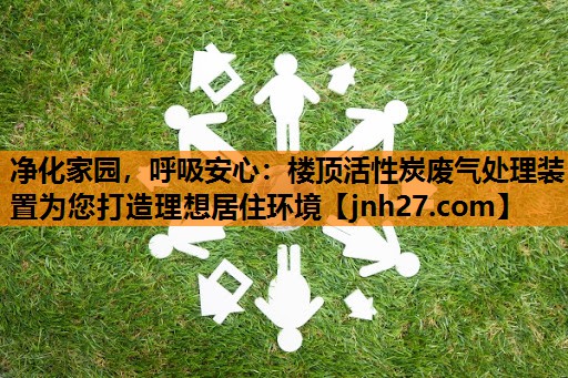 净化家园，呼吸安心：楼顶活性炭废气处理装置为您打造理想居住环境