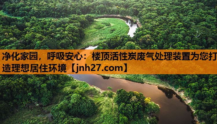 净化家园，呼吸安心：楼顶活性炭废气处理装置为您打造理想居住环境