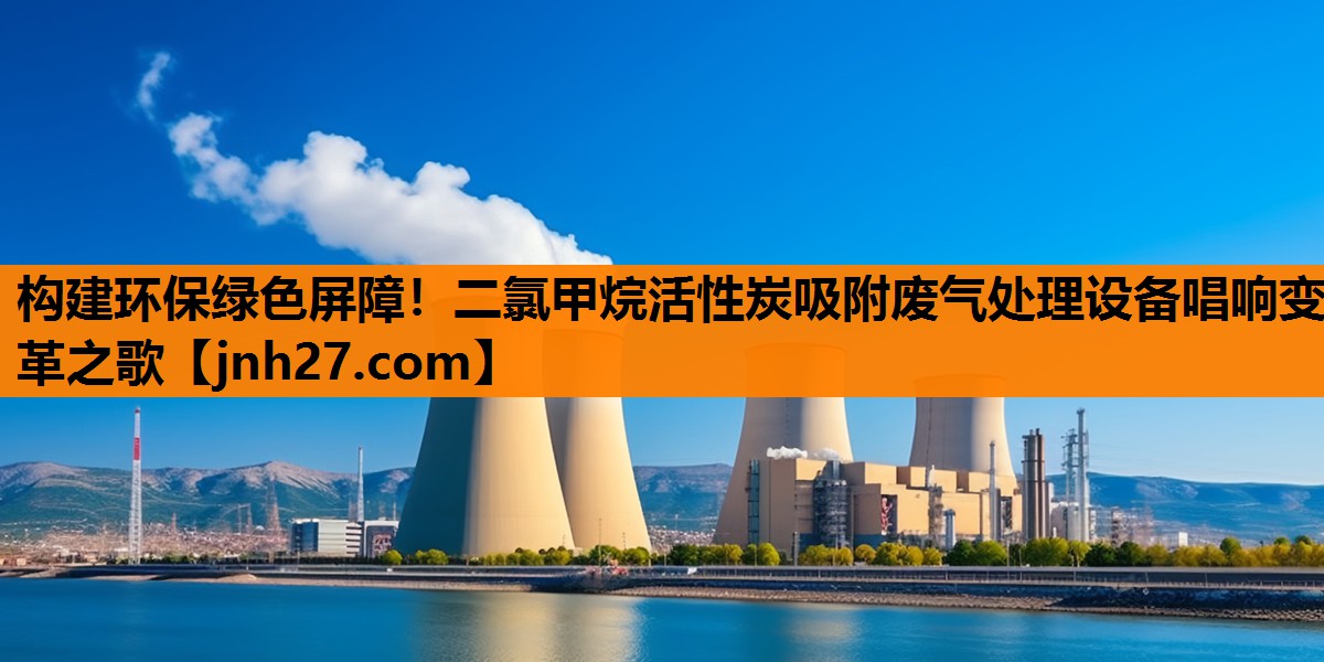 构建环保绿色屏障！二氯甲烷活性炭吸附废气处理设备唱响变革之歌