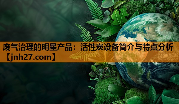 废气治理的明星产品：活性炭设备简介与特点分析