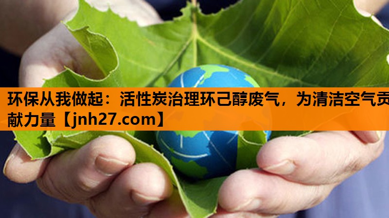 环保从我做起：活性炭治理环己醇废气，为清洁空气贡献力量