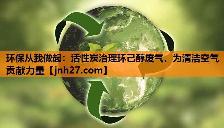 环保从我做起：活性炭治理环己醇废气，为清洁空气贡献力量