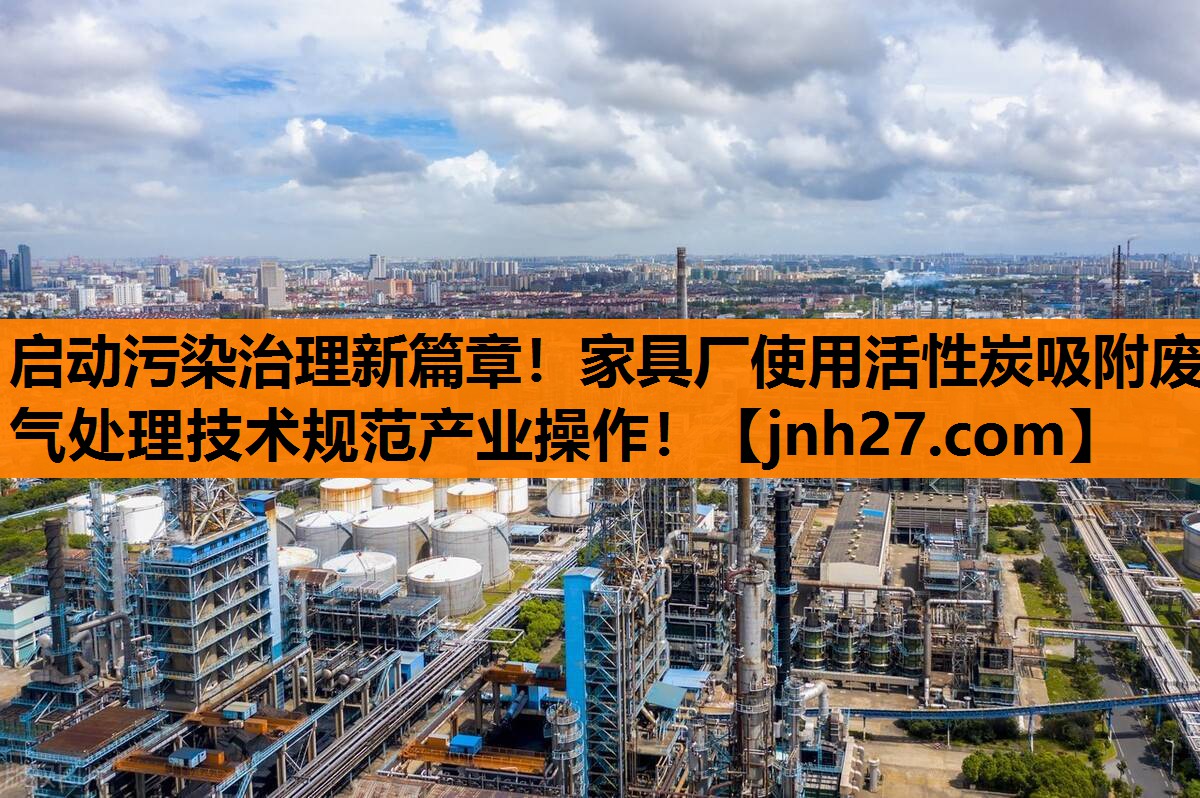 启动污染治理新篇章！家具厂使用活性炭吸附废气处理技术规范产业操作！