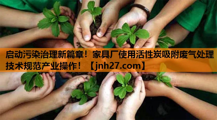 启动污染治理新篇章！家具厂使用活性炭吸附废气处理技术规范产业操作！