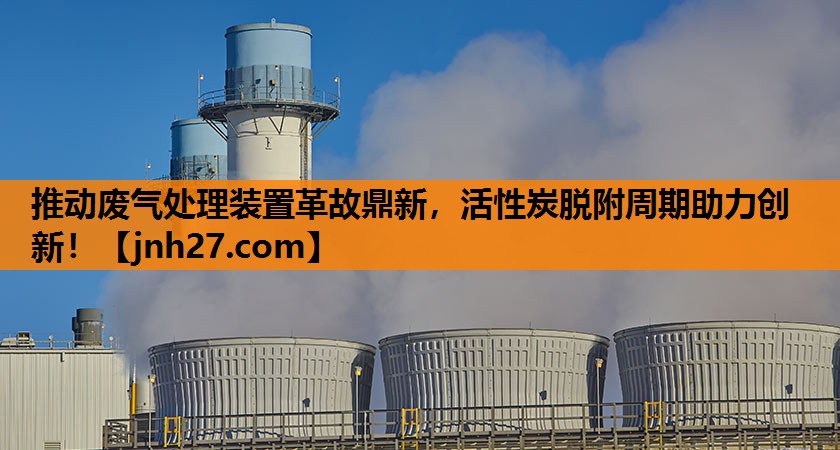 推动废气处理装置革故鼎新，活性炭脱附周期助力创新！
