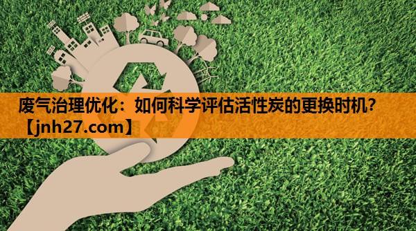 废气治理优化：如何科学评估活性炭的更换时机？