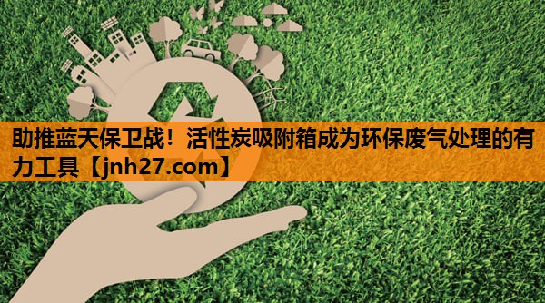 助推蓝天保卫战！活性炭吸附箱成为环保废气处理的有力工具