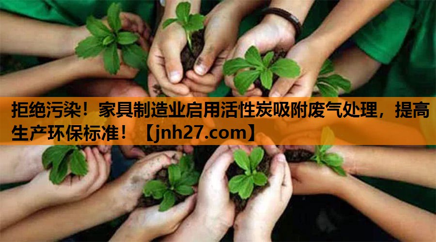 拒绝污染！家具制造业启用活性炭吸附废气处理，提高生产环保标准！