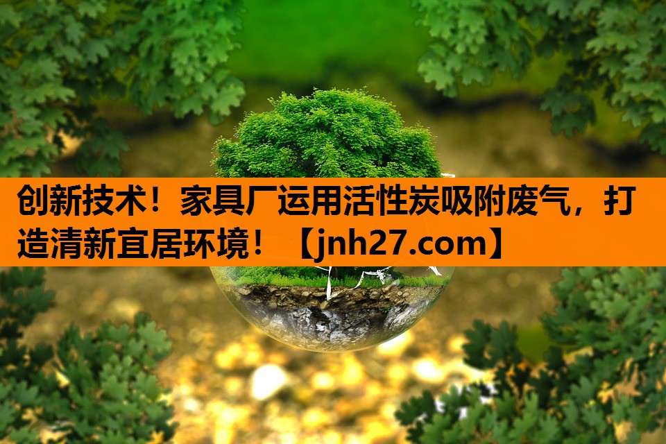 创新技术！家具厂运用活性炭吸附废气，打造清新宜居环境！
